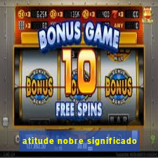 atitude nobre significado